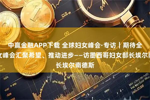 中赢金融APP下载 全球妇女峰会·专访｜期待全球妇女峰会汇聚希望、推动进步——访墨西哥妇女部长埃尔南德斯