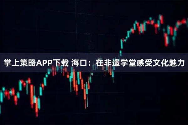 掌上策略APP下载 海口：在非遗学堂感受文化魅力