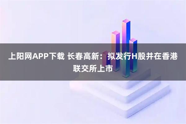 上阳网APP下载 长春高新：拟发行H股并在香港联交所上市