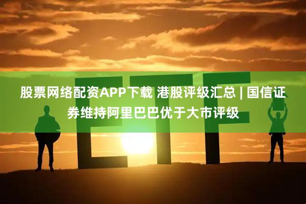 股票网络配资APP下载 港股评级汇总 | 国信证券维持阿里巴巴优于大市评级