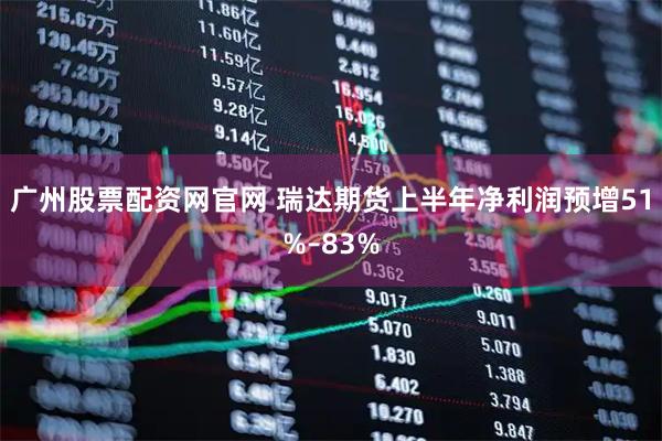 广州股票配资网官网 瑞达期货上半年净利润预增51%–83%
