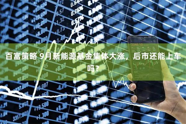 百富策略 9月新能源基金集体大涨，后市还能上车吗？