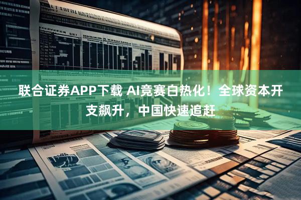 联合证券APP下载 AI竞赛白热化！全球资本开支飙升，中国快速追赶