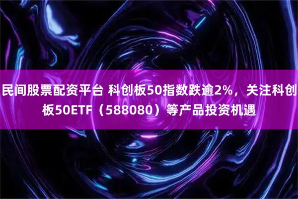 民间股票配资平台 科创板50指数跌逾2%，关注科创板50ETF（588080）等产品投资机遇