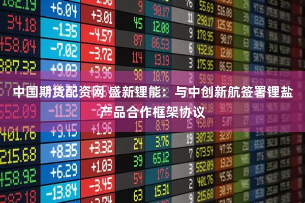 中国期货配资网 盛新锂能：与中创新航签署锂盐产品合作框架协议