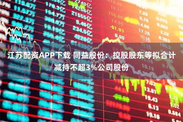 江苏配资APP下载 同益股份：控股股东等拟合计减持不超3%公司股份