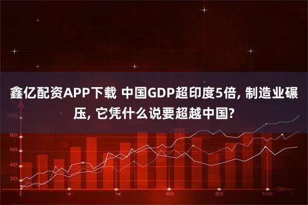 鑫亿配资APP下载 中国GDP超印度5倍, 制造业碾压, 它凭什么说要超越中国?