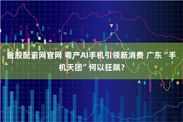 金股配资网官网 粤产AI手机引领新消费 广东“手机天团”何以狂飙？