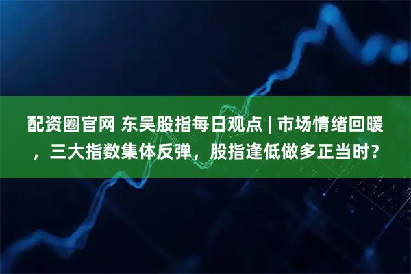 配资圈官网 东吴股指每日观点 | 市场情绪回暖，三大指数集体反弹，股指逢低做多正当时？