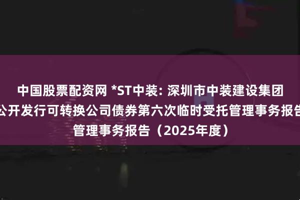 中国股票配资网 *ST中装: 深圳市中装建设集团股份有限公司公开发行可转换公司债券第六次临时受托管理事务报告（2025年度）