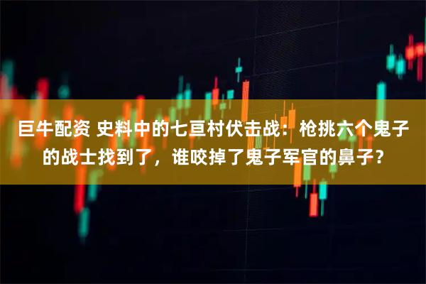 巨牛配资 史料中的七亘村伏击战:枪挑六个鬼子的战士找到了,谁咬掉了鬼子军官的鼻子?