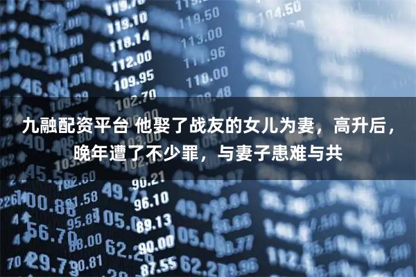 九融配资平台 他娶了战友的女儿为妻,高升后,晚年遭了不少罪,与妻子患难与共