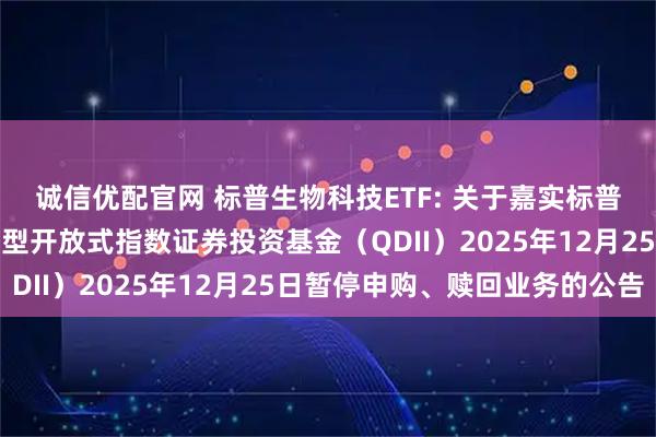 诚信优配官网 标普生物科技ETF: 关于嘉实标普生物科技精选行业交易型开放式指数证券投资基金（QDII）2025年12月25日暂停申购、赎回业务的公告